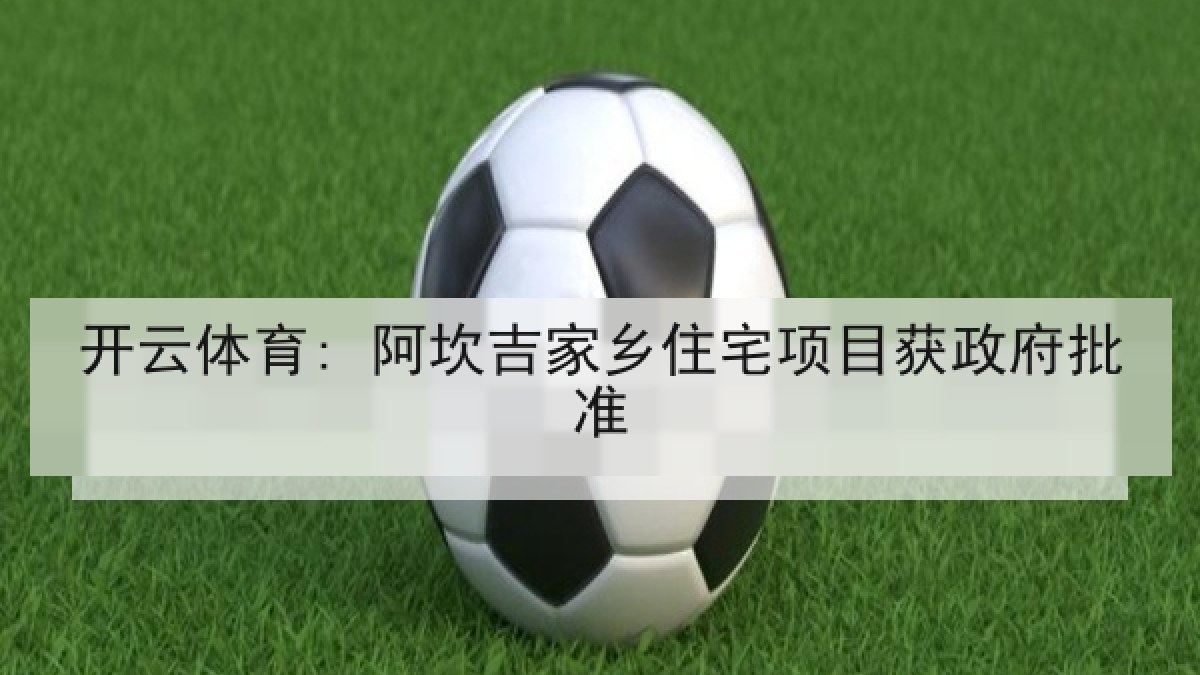 开云体育: 阿坎吉家乡住宅项目获政府批准 开云体育: 阿坎吉家乡住宅项目获政府批准